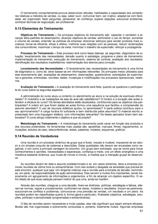 85
O treinamento comportamental procura desenvolver atitudes, habilidades e capacidades dos vendedo-
res relativas a métodos de vendas, ou seja, saber ouvir, comunicar bem, ser criativo, adaptar-se com facili-
dade, ser organizado, fazer perguntas, perseverar, ter confiança, superar objeções, solucionar problemas,
conhecer técnicas de negociação, ser profissional.
9.13 Elementos do Treinamento
Objetivos do Treinamento – Os principais objetivos do treinamento são: capacitar o vendedor a al-
cançar altos padrões de desempenho; alcançar objetivos de vendas; administrar o uso do tempo; aumentar
o volume de vendas: entender as políticas da empresa; direcionar esforços para vender produtos mais lu-
crativos; tornar-se eficiente, eficaz e efetivo; melhorar suas relações com as pessoas; reduzir reclamações
dos consumidores; maximizar o tempo da visita; minimizar o trabalho da supervisão; reforçar a propaganda.
Processo de Treinamento – Este processo terá como fases básicas, as seguintes: diagnóstico da si-
tuação; levantamento das necessidades; decisão quanto à estratégia, programa e plano de treinamento;
implementação do treinamento; execução do treinamento; sistema de controle; avaliação dos resultados;
identificação dos resultados insatisfatórios; realimentação dos desvios para correção.
Levantamento das Necessidades – O levantamento das necessidades de treinamento é uma forma
de diagnóstico e, como tal, deve basear-se em informações relevantes. Os principais meios utilizados para
este levantamento são: avaliações de desempenho; observações; questionários; solicitações de superviso-
res e gerentes; entrevistas; reuniões; testes; mudanças e modificações nos processos operacionais; relató-
rios.
Avaliação do Treinamento – A avaliação do treinamento será feita, quando se questiona o participan-
te do curso sobre os seguintes aspectos:
A administração do curso atuou a contento no atendimento ao aluno e na solução de eventuais dificul-
dades? O mobiliário e as instalações da sala de aula são satisfatórios? O horário e a duração das aulas a-
tendem a eficácia do curso? Os temas abordados estão atualizados, contribuindo para os objetivos dos par-
ticipantes? A ordem em que foram dadas as aulas formou uma sequência que facilitou a compreensão do
assunto abordado? O uso de recursos didáticos ajudou no aprendizado? A parte prática contribuiu para o
seu aprimoramento? A carga horária foi suficiente e bem distribuída pelos assuntos? O material escrito a-
presentado tem uma linguagem didática, com informações relevantes? Os testes aplicados foram bem ela-
borados? O curso atingiu totalmente o objetivo a que se propôs?
Metodologia do Treinamento – A metodologia do treinamento pode variar em função dos produtos e
dos recursos pretendidos. As ferramentas mais usadas são: apostilhas, manuais, filmes, regulamentos, si-
mulações, estudos de caso, teleconferências, testes, palestras, modelos, esquemas, gráficos.
9.14 Reunião de Vendedores
Uma reunião é um processo dinâmico de grupo que é fluido, inexato e mutável, impossível de se redu-
zir a um simples conjunto de sistemas e descrições. Estas qualidades não devem ser encaradas como ne-
gativas, e sim como a principal vantagem do encontro. Um grupo bem entrosado, que se reúne para trocar
conhecimentos e opiniões, necessidades e esperanças, confiança e medo, cria um efeito sinergético e uma
mecânica bastante dinâmica, que muda de minuto a minuto, à medida que a interação grupal se desenvol-
ve.
As reuniões devem ter data e assunto predeterminado e só, em casos extremos, deve a empresa pro-
mover reuniões de última hora ou extraordinárias. Com isso evitará o desgaste da seriedade que precisa ter
este encontro, qualquer que seja. Um dirigente indeciso usa a reunião para a tomada de decisão, eximindo-
se, em parte, da responsabilidade da ação administrativa. Elas servem a muitos fins importantes, sendo ba-
sicamente um agrupamento de informações e julgamentos, a fim de alcançar um objetivo específico. O ve-
lho ditado de que duas cabeças pensam melhor do que uma, ainda se mantém.
Através das reuniões, chega-se a uma decisão, fixam-se diretrizes, políticas, estratégias e táticas, alte-
ram-se normas, regras e procedimentos, confrontam-se ideias, modelos e resultados, trocam-se pareceres,
solucionam-se conflitos e problemas, comunica-se uma previsão de vendas, um resultado e um plano. As
reuniões podem ser classificadas quanto à: forma (geral e particular); finalidade (objetivos, estratégias, solu-
ções, políticas) e periodicidade (programadas e extraordinárias).
O fato de reuniões serem necessárias e muito usadas, elas não significam que sejam sempre eficazes.
Muitas são mal organizadas e pobremente conduzidas e, portanto, totalmente inúteis. Algumas empresas
 