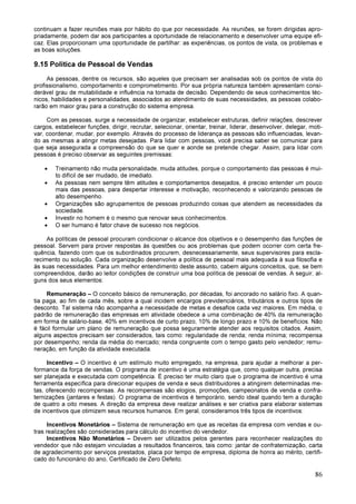 86
continuam a fazer reuniões mais por hábito do que por necessidade. As reuniões, se forem dirigidas apro-
priadamente, podem dar aos participantes a oportunidade de relacionamento e desenvolver uma equipe efi-
caz. Elas proporcionam uma oportunidade de partilhar: as experiências, os pontos de vista, os problemas e
as boas soluções.
9.15 Política de Pessoal de Vendas
As pessoas, dentre os recursos, são aqueles que precisam ser analisadas sob os pontos de vista do
profissionalismo, comportamento e comprometimento. Por sua própria natureza também apresentam consi-
derável grau de mutabilidade e influência na tomada de decisão. Dependendo de seus conhecimentos téc-
nicos, habilidades e personalidades, associados ao atendimento de suas necessidades, as pessoas colabo-
rarão em maior grau para a construção do sistema empresa.
Com as pessoas, surge a necessidade de organizar, estabelecer estruturas, definir relações, descrever
cargos, estabelecer funções, dirigir, recrutar, selecionar, orientar, treinar, liderar, desenvolver, delegar, moti-
var, coordenar, mudar, por exemplo. Através do processo de liderança as pessoas são influenciadas, levan-
do as mesmas a atingir metas desejadas. Para lidar com pessoas, você precisa saber se comunicar para
que seja assegurada a compreensão do que se quer e aonde se pretende chegar. Assim, para lidar com
pessoas é preciso observar as seguintes premissas:
• Treinamento não muda personalidade, muda atitudes, porque o comportamento das pessoas é mui-
to difícil de ser mudado, de imediato.
• As pessoas nem sempre têm atitudes e comportamentos desejados, é preciso entender um pouco
mais das pessoas, para despertar interesse e motivação, reconhecendo e valorizando pessoas de
alto desempenho.
• Organizações são agrupamentos de pessoas produzindo coisas que atendem as necessidades da
sociedade.
• Investir no homem é o mesmo que renovar seus conhecimentos.
• O ser humano é fator chave de sucesso nos negócios.
As políticas de pessoal procuram condicionar o alcance dos objetivos e o desempenho das funções de
pessoal. Servem para prover respostas às questões ou aos problemas que podem ocorrer com certa fre-
quência, fazendo com que os subordinados procurem, desnecessariamente, seus supervisores para escla-
recimento ou solução. Cada organização desenvolve a política de pessoal mais adequada à sua filosofia e
às suas necessidades. Para um melhor entendimento deste assunto, cabem alguns conceitos, que, se bem
compreendidos, darão ao leitor condições de construir uma boa política de pessoal de vendas. A seguir, al-
guns dos seus elementos:
Remuneração – O conceito básico de remuneração, por décadas, foi ancorado no salário fixo. A quan-
tia paga, ao fim de cada mês, sobre a qual incidem encargos previdenciários, tributários e outros tipos de
desconto. Tal sistema não acompanha a necessidade de metas e desafios cada vez maiores. Em média, o
padrão de remuneração das empresas em atividade obedece a uma combinação de 40% da remuneração
em forma de salário-base, 40% em incentivos de curto prazo, 10% de longo prazo e 10% de benefícios. Não
é fácil formular um plano de remuneração que possa seguramente atender aos requisitos citados. Assim,
alguns aspectos precisam ser considerados, tais como: regularidade de renda; renda mínima; recompensa
por desempenho; renda da média do mercado; renda congruente com o tempo gasto pelo vendedor; remu-
neração, em função da atividade executada.
Incentivo – O incentivo é um estímulo muito empregado, na empresa, para ajudar a melhorar a per-
formance da força de vendas. O programa de incentivo é uma estratégia que, como qualquer outra, precisa
ser planejada e executada com competência. É preciso ter muito claro que o programa de incentivo é uma
ferramenta específica para direcionar equipes de venda e seus distribuidores a atingirem determinadas me-
tas, oferecendo recompensas. As recompensas são elogios, promoções, campeonatos de venda e confra-
ternizações (jantares e festas). O programa de incentivos é temporário, sendo ideal quando tem a duração
de quatro a oito meses. A direção da empresa deve realizar análises e ser criativa para elaborar sistemas
de incentivos que otimizem seus recursos humanos. Em geral, consideramos três tipos de incentivos:
Incentivos Monetários – Sistema de remuneração em que as receitas da empresa com vendas e ou-
tras realizações são consideradas para cálculo do incentivo do vendedor.
Incentivos Não Monetários – Devem ser utilizados pelos gerentes para reconhecer realizações do
vendedor que não estejam vinculadas a resultados financeiros, tais como: jantar de confraternização, carta
de agradecimento por serviços prestados, placa por tempo de empresa, diploma de honra ao mérito, certifi-
cado do funcionário do ano, Certificado de Zero Defeito.
 
