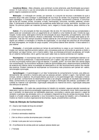 87
Incentivos Mistos – Mais utilizados, pois combinam os dois anteriores, pela flexibilização que propor-
cionam. É muito comum o uso de convenções de vendas para premiar os que mais se destacaram, agre-
gando viagens e passeios ao evento.
Motivação – A motivação em vendas, por exemplo, é o conjunto de recursos e atividades do qual a
empresa lança mão para conseguir a participação de sua força de vendas nos programas traçados pelo
plano estratégico. A motivação do vendedor se faz por comunicação, treinamento e prêmios. A comunica-
ção se faz por revistas, jornais, circulares, e-mails, memorandos, concursos, reuniões, palestras, conven-
ções. O treinamento e desenvolvimento dos vendedores serão feitos por cursos, seminários, reuniões e pa-
lestras. Os prêmios podem ser materiais (dinheiro, carro, viagem) e morais (diploma, placa, distintivo e ta-
ça).
Salário – É a remuneração do fator de produção mão de obra. Em decorrência da sua complexidade o
salário pode ser considerado como um pagamento de um trabalho e uma medida de valor. O êxito da orga-
nização, muitas vezes, está ligado à forma de remuneração de seus integrantes, principalmente, como fator
motivador para que haja eficiência, eficácia e efetividade. Normalmente a remuneração está ligada ao de-
sempenho, mas isto nem sempre acontece. Política salarial de uma empresa é o conjunto dos princípios e
regras que refletem a orientação e a filosofia da organização, no que tange aos assuntos de remuneração
de seus empregados, em função do cargo ocupado. Uma política salarial deve abordar: A faixa salarial e o
piso salarial.
Promoção – A promoção acontece por tempo de permanência no cargo ou por merecimento. A pro-
moção nem sempre significa aumento salarial, pois uma pessoa pode ser promovida de gerente a diretor e
permanecer, por algum tempo, com o mesmo salário. Hoje, as empresas promovem as pessoas, em função
de um sistema meritocrático, isto é, ganha mais quem sabe mais ou resolve problemas com rapidez.
Recompensa – A recompensa nada mais é do que uma maneira de cobrir insatisfações salariais e va-
lorizar os melhores profissionais. O descontentamento com o salário, algo até certo ponto previsível, apare-
ce entre os principais motivos para a fuga de talentos. A questão, porém, vai muito além dos valores pagos
nos contracheques. Os funcionários reclamam a falta de oportunidades para o desenvolvimento profissional,
da ausência de critérios claros na avaliação de desempenho e do não reconhecimento público dos resulta-
dos positivos. Existem maneiras de recompensar os funcionários mais produtivos sem pensar em: salário,
remuneração e promoção.
Aprendizagem – A aprendizagem é um fator fundamental do comportamento humano, pois afeta po-
derosamente não somente a maneira pela qual as pessoas pensam, sentem e agem, mas também suas
crenças, valores e objetivos. Os principais fatores que levam a uma aprendizagem são: motivação e interes-
se em aprender; conhecimento do desempenho correto a ser atingido; avaliação do resultado das tentativas
feitas; conhecimento do progresso na aprendizagem; duração e distribuição das práticas; quantidade e difi-
culdade do material a ser aprendido; organização adequada do material de ensino; organização adequada
dos esforços do aprendiz.
Socialização – Em razão das características do trabalho do vendedor, especial atenção necessita ser
dada para o que se denomina socialização organizacional durante o treinamento inicial. Será nesse período
que o vendedor irá desenvolver as habilidades essenciais, convicções e valores para assumir o papel de
vendedor e participar das atividades como um verdadeiro integrante da força de vendas da empresa. Socia-
lização é a função voltada a apresentar o novo funcionário à sua equipe de trabalho, com a finalidade de
mostrar ao mesmo a cultura organizacional da empresa, regras, procedimentos e políticas.
Teste de Aferição de Conhecimento
01 – Qual a real missão da força de vendas?
( ) Criar novos consumidores
( ) Construir esmerados relatórios
( ) Ser os olhos e ouvidos da empresa para o mercado
( ) Vender muito para dar lucro à empresa
02 – O profissional de vendas pode ser qualquer pessoa desde que:
( ) Treinada
 