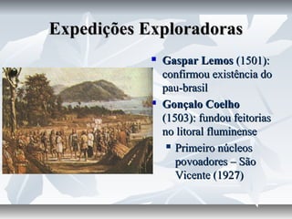 Expedições Exploradoras




Gaspar Lemos (1501):
confirmou existência do
pau-brasil
Gonçalo Coelho
(1503): fundou feitorias
no litoral fluminense
 Primeiro núcleos
povoadores – São
Vicente (1927)

 