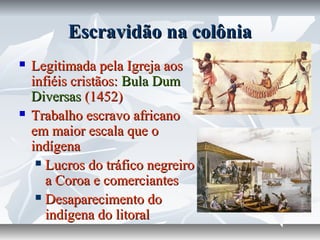 Escravidão na colônia




Legitimada pela Igreja aos
infiéis cristãos: Bula Dum
Diversas (1452)
Trabalho escravo africano
em maior escala que o
indígena
 Lucros do tráfico negreiro
a Coroa e comerciantes
 Desaparecimento do
indígena do litoral

 