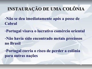 INSTAURAÇÃO DE UMA COLÔNIA
-Não se deu imediatamente após a posse de
Cabral
-Portugal visava o lucrativo comércio oriental
-Não havia sido encontrado metais preciosos
no Brasil
-Portugal corria o risco de perder a colônia
para outras nações

 