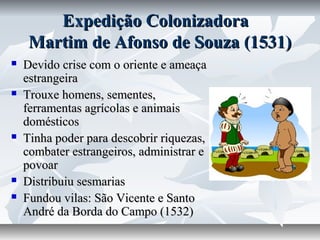 Expedição Colonizadora
Martim de Afonso de Souza (1531)









Devido crise com o oriente e ameaça
estrangeira
Trouxe homens, sementes,
ferramentas agrícolas e animais
domésticos
Tinha poder para descobrir riquezas,
combater estrangeiros, administrar e
povoar
Distribuiu sesmarias
Fundou vilas: São Vicente e Santo
André da Borda do Campo (1532)

 