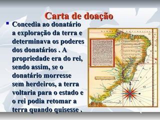 Carta de doação



Concedia ao donatário
a exploração da terra e
determinava os poderes
dos donatários . A
propriedade era do rei,
sendo assim, se o
donatário morresse
sem herdeiros, a terra
voltaria para o estado e
o rei podia retomar a
terra quando quisesse .

 