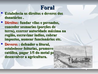 Foral






Estabelecia os direitos e deveres dos
donatários .
Direitos: fundar vilas e povoados,
conceder sesmarias (porções de
terra), exercer autoridade máxima na
região, escravizar índios, cobrar
impostos, nomear funcionários etc.
Deveres : defender o litoral,
estabelecer feitorias, promover a fé
católica, pagar 1/5 do metal precioso e
desenvolver a agricultura.

 