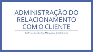 ADMINISTRAÇÃO DO
RELACIONAMENTO
COM O CLIENTE
Prof.ª Ms. Ana Cristina Marques da Cruz Ushijima
 