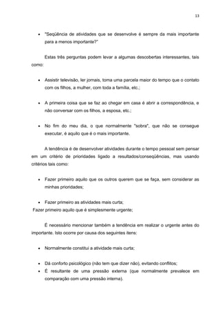 13



   •    "Seqüência de atividades que se desenvolve é sempre da mais importante
        para a menos importante?”


        Estas três perguntas podem levar a algumas descobertas interessantes, tais
como:


   •    Assistir televisão, ler jornais, toma uma parcela maior do tempo que o contato
        com os filhos, a mulher, com toda a família, etc.;


   •    A primeira coisa que se faz ao chegar em casa é abrir a correspondência, e
        não conversar com os filhos, a esposa, etc.;


   •    No fim do meu dia, o que normalmente "sobra", que não se consegue
        executar, é aquilo que é o mais importante.


        A tendência é de desenvolver atividades durante o tempo pessoal sem pensar
em um critério de prioridades ligado a resultados/conseqüências, mas usando
critérios tais como:


   •    Fazer primeiro aquilo que os outros querem que se faça, sem considerar as
        minhas prioridades;


   •    Fazer primeiro as atividades mais curta;
Fazer primeiro aquilo que é simplesmente urgente;


        É necessário mencionar também a tendência em realizar o urgente antes do
importante. Isto ocorre por causa dos seguintes itens:


   •    Normalmente constitui a atividade mais curta;


   •    Dá conforto psicológico (não tem que dizer não), evitando conflitos;
   •    É resultante de uma pressão externa (que normalmente prevalece em
        comparação com uma pressão interna).
 