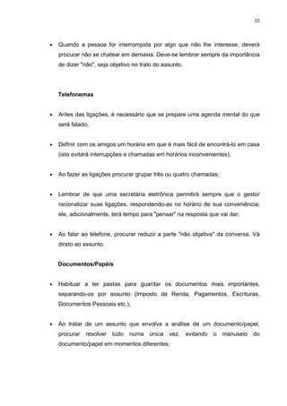 15



•   Quando a pessoa for interrompida por algo que não lhe interesse, deverá
    procurar não se chatear em demasia. Deve-se lembrar sempre da importância
    de dizer "não", seja objetivo no trato do assunto.




    Telefonemas


•   Antes das ligações, é necessário que se prepare uma agenda mental do que
    será falado;


•   Definir com os amigos um horário em que é mais fácil de encontrá-lo em casa
    (isto evitará interrupções e chamadas em horários inconvenientes);


•   Ao fazer as ligações procurar grupar três ou quatro chamadas;


•   Lembrar de que uma secretária eletrônica permitirá sempre que o gestor
    racionalizar suas ligações, respondendo-as no horário de sua conveniência;
    ele, adicionalmente, terá tempo para "pensar" na resposta que vai dar;


•   Ao falar ao telefone, procurar reduzir a parte "não objetiva" da conversa. Vá
    direto ao assunto.


    Documentos/Papéis


•   Habituar a ter pastas para guardar os documentos mais importantes,
    separando-os por assunto (Imposto de Renda, Pagamentos, Escrituras,
    Documentos Pessoais etc.);


•   Ao tratar de um assunto que envolva a análise de um documento/papel,
    procurar   resolver   tudo   numa   única   vez,     evitando   o   manuseio   do
    documento/papel em momentos diferentes;
 