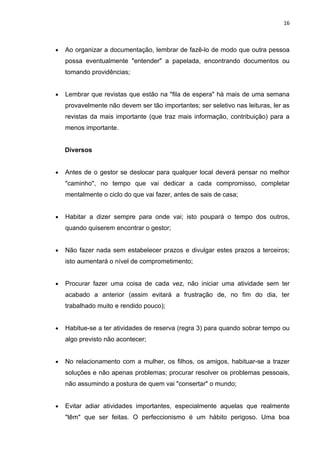 16



•   Ao organizar a documentação, lembrar de fazê-lo de modo que outra pessoa
    possa eventualmente "entender" a papelada, encontrando documentos ou
    tomando providências;


•   Lembrar que revistas que estão na "fila de espera" há mais de uma semana
    provavelmente não devem ser tão importantes; ser seletivo nas leituras, ler as
    revistas da mais importante (que traz mais informação, contribuição) para a
    menos importante.


    Diversos


•   Antes de o gestor se deslocar para qualquer local deverá pensar no melhor
    "caminho", no tempo que vai dedicar a cada compromisso, completar
    mentalmente o ciclo do que vai fazer, antes de sais de casa;


•   Habitar a dizer sempre para onde vai; isto poupará o tempo dos outros,
    quando quiserem encontrar o gestor;


•   Não fazer nada sem estabelecer prazos e divulgar estes prazos a terceiros;
    isto aumentará o nível de comprometimento;


•   Procurar fazer uma coisa de cada vez, não iniciar uma atividade sem ter
    acabado a anterior (assim evitará a frustração de, no fim do dia, ter
    trabalhado muito e rendido pouco);


•   Habitue-se a ter atividades de reserva (regra 3) para quando sobrar tempo ou
    algo previsto não acontecer;


•   No relacionamento com a mulher, os filhos, os amigos, habituar-se a trazer
    soluções e não apenas problemas; procurar resolver os problemas pessoais,
    não assumindo a postura de quem vai "consertar" o mundo;


•   Evitar adiar atividades importantes, especialmente aquelas que realmente
    "têm" que ser feitas. O perfeccionismo é um hábito perigoso. Uma boa
 
