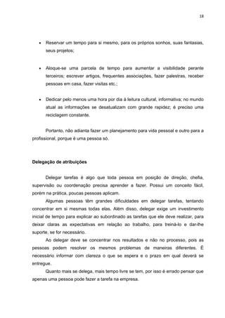 18




   •   Reservar um tempo para si mesmo, para os próprios sonhos, suas fantasias,
       seus projetos;


   •   Aloque-se uma parcela de tempo para aumentar a visibilidade perante
       terceiros; escrever artigos, frequentes associações, fazer palestras, receber
       pessoas em casa, fazer visitas etc.;


   •   Dedicar pelo menos uma hora por dia à leitura cultural, informativa; no mundo
       atual as informações se desatualizam com grande rapidez; é preciso uma
       reciclagem constante.


       Portanto, não adianta fazer um planejamento para vida pessoal e outro para a
profissional, porque é uma pessoa só.




Delegação de atribuições


       Delegar tarefas é algo que toda pessoa em posição de direção, chefia,
supervisão ou coordenação precisa aprender a fazer. Possui um conceito fácil,
porém na prática, poucas pessoas aplicam.
       Algumas pessoas têm grandes dificuldades em delegar tarefas, tentando
concentrar em si mesmas todas elas. Além disso, delegar exige um investimento
inicial de tempo para explicar ao subordinado as tarefas que ele deve realizar, para
deixar claras as expectativas em relação ao trabalho, para treiná-lo e dar-lhe
suporte, se for necessário.
       Ao delegar deve se concentrar nos resultados e não no processo, pois as
pessoas podem resolver os mesmos problemas de maneiras diferentes. È
necessário informar com clareza o que se espera e o prazo em qual deverá se
entregue.
       Quanto mais se delega, mais tempo livre se tem, por isso é errado pensar que
apenas uma pessoa pode fazer a tarefa na empresa.
 