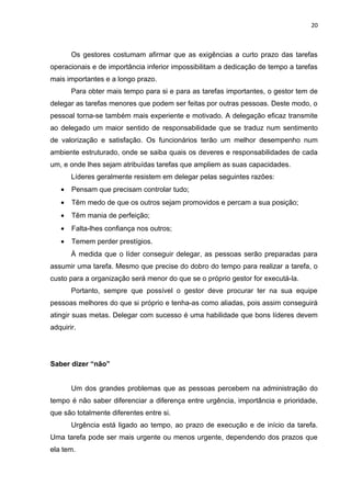 20



       Os gestores costumam afirmar que as exigências a curto prazo das tarefas
operacionais e de importância inferior impossibilitam a dedicação de tempo a tarefas
mais importantes e a longo prazo.
       Para obter mais tempo para si e para as tarefas importantes, o gestor tem de
delegar as tarefas menores que podem ser feitas por outras pessoas. Deste modo, o
pessoal torna-se também mais experiente e motivado. A delegação eficaz transmite
ao delegado um maior sentido de responsabilidade que se traduz num sentimento
de valorização e satisfação. Os funcionários terão um melhor desempenho num
ambiente estruturado, onde se saiba quais os deveres e responsabilidades de cada
um, e onde lhes sejam atribuídas tarefas que ampliem as suas capacidades.
       Líderes geralmente resistem em delegar pelas seguintes razões:
   •   Pensam que precisam controlar tudo;
   •   Têm medo de que os outros sejam promovidos e percam a sua posição;
   •   Têm mania de perfeição;
   •   Falta-lhes confiança nos outros;
   •   Temem perder prestígios.
       À medida que o líder conseguir delegar, as pessoas serão preparadas para
assumir uma tarefa. Mesmo que precise do dobro do tempo para realizar a tarefa, o
custo para a organização será menor do que se o próprio gestor for executá-la.
       Portanto, sempre que possível o gestor deve procurar ter na sua equipe
pessoas melhores do que si próprio e tenha-as como aliadas, pois assim conseguirá
atingir suas metas. Delegar com sucesso é uma habilidade que bons líderes devem
adquirir.




Saber dizer “não”


       Um dos grandes problemas que as pessoas percebem na administração do
tempo é não saber diferenciar a diferença entre urgência, importância e prioridade,
que são totalmente diferentes entre si.
       Urgência está ligado ao tempo, ao prazo de execução e de início da tarefa.
Uma tarefa pode ser mais urgente ou menos urgente, dependendo dos prazos que
ela tem.
 