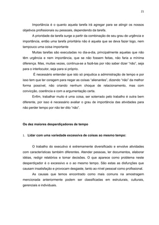 21



       Importância é o quanto aquela tarefa irá agregar para se atingir os nossos
objetivos profissionais ou pessoais, dependendo da tarefa.
       A prioridade da tarefa surge a partir da combinação de seu grau de urgência e
importância, então uma tarefa prioritária não é aquela que se deva fazer logo, nem
tampouco uma coisa importante
       Muitas tarefas são executadas no dia-a-dia, principalmente aquelas que não
têm urgência e nem importância, que se não fossem feitas, não faria a mínima
diferença. Mas, muitas vezes, continua-se a fazê-las por não saber dizer “não”, seja
para o interlocutor, seja para si próprio.
       É necessário entender que isto só prejudica a administração de tempo e por
isso tem que ter coragem para negar as coisas “alienantes”, dizendo “não” da melhor
forma possível, não criando nenhum choque de relacionamento, mas com
convicção, coerência e com a argumentação certa.
       Enfim, trabalhar muito é uma coisa, ser soterrado pelo trabalho é outra bem
diferente, por isso é necessário avaliar o grau de importância das atividades para
não perder tempo por não ter dito “não”.




Os dez maiores desperdiçadores de tempo


1. Lidar com uma variedade excessiva de coisas ao mesmo tempo:


       O trabalho do executivo é extremamente diversificado e envolve atividades
com características também diferentes. Atender pessoas, ler documentos, elaborar
idéias, redigir relatórios e tomar decisões. O que aparece como problema neste
desperdiçador é o excessivo e o ao mesmo tempo. São estas as disfunções que
causam insatisfação e provocam desgaste, tanto ao nível pessoal como profissional.
       As causas que temos encontrado como mais comuns na amostragem
mencionada anteriormente podem ser classificadas em estruturais, culturais,
gerenciais e individuais.
 