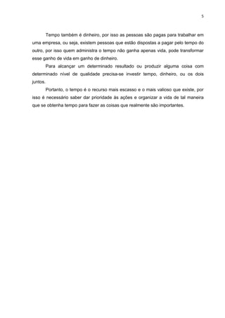 5



          Tempo também é dinheiro, por isso as pessoas são pagas para trabalhar em
uma empresa, ou seja, existem pessoas que estão dispostas a pagar pelo tempo do
outro, por isso quem administra o tempo não ganha apenas vida, pode transformar
esse ganho de vida em ganho de dinheiro.
          Para alcançar um determinado resultado ou produzir alguma coisa com
determinado nível de qualidade precisa-se investir tempo, dinheiro, ou os dois
juntos.
          Portanto, o tempo é o recurso mais escasso e o mais valioso que existe, por
isso é necessário saber dar prioridade às ações e organizar a vida de tal maneira
que se obtenha tempo para fazer as coisas que realmente são importantes.
 