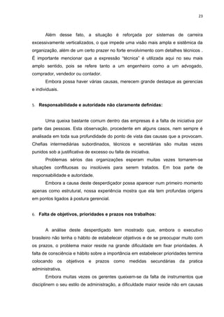 23



       Além desse fato, a situação é reforçada por sistemas de carreira
excessivamente verticalizados, o que impede uma visão mais ampla e sistêmica da
organização, além de um certo prazer no forte envolvimento com detalhes técnicos .
É importante mencionar que a expressão “técnica” é utilizada aqui no seu mais
amplo sentido, pois se refere tanto a um engenheiro como a um advogado,
comprador, vendedor ou contador.
       Embora possa haver várias causas, merecem grande destaque as gerencias
e individuais.


5. Responsabilidade e autoridade não claramente definidas:


       Uma queixa bastante comum dentro das empresas é a falta de iniciativa por
parte das pessoas. Esta observação, procedente em alguns casos, nem sempre é
analisada em toda sua profundidade do ponto de vista das causas que a provocam.
Chefias intermediárias subordinados, técnicos e secretárias são muitas vezes
punidos sob a justificativa de excesso ou falta de iniciativa.
       Problemas sérios das organizações esperam muitas vezes tornarem-se
situações conflituosas ou insolúveis para serem tratados. Em boa parte de
responsabilidade e autoridade.
       Embora a causa deste desperdiçador possa aparecer num primeiro momento
apenas como estrutural, nossa experiência mostra que ela tem profundas origens
em pontos ligados à postura gerencial.


6. Falta de objetivos, prioridades e prazos nos trabalhos:


       A análise deste desperdiçado tem mostrado que, embora o executivo
brasileiro não tenha o hábito de estabelecer objetivos e de se preocupar muito com
os prazos, o problema maior reside na grande dificuldade em fixar prioridades. A
falta de consciência e hábito sobre a importância em estabelecer prioridades termina
colocando os objetivos e prazos como medidas secundárias da pratica
administrativa.
       Embora muitas vezes os gerentes queixem-se da falta de instrumentos que
disciplinem o seu estilo de administração, a dificuldade maior reside não em causas
 