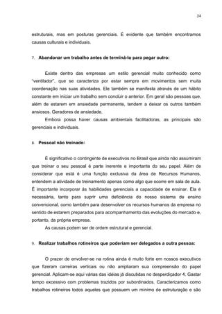 24



estruturais, mas em posturas gerenciais. É evidente que também encontramos
causas culturais e individuais.


7. Abandonar um trabalho antes de terminá-lo para pegar outro:


      Existe dentro das empresas um estilo gerencial muito conhecido como
“ventilador”, que se caracteriza por estar sempre em movimentos sem muita
coordenação nas suas atividades. Ele também se manifesta através de um hábito
constante em iniciar um trabalho sem concluir o anterior. Em geral são pessoas que,
além de estarem em ansiedade permanente, tendem a deixar os outros também
ansiosos. Geradores de ansiedade.
      Embora possa haver causas ambientais facilitadoras, as principais são
gerenciais e individuais.


8. Pessoal não treinado:


      É significativo o contingente de executivos no Brasil que ainda não assumiram
que treinar o seu pessoal é parte inerente e importante do seu papel. Além de
considerar que está é uma função exclusiva da área de Recursos Humanos,
entendem a atividade de treinamento apenas como algo que ocorre em sala de aula.
É importante incorporar ás habilidades gerenciais a capacidade de ensinar. Ela é
necessária, tanto para suprir uma deficiência do nosso sistema de ensino
convencional, como também para desenvolver os recursos humanos da empresa no
sentido de estarem preparados para acompanhamento das evoluções do mercado e,
portanto, da própria empresa.
      As causas podem ser de ordem estrutural e gerencial.


9. Realizar trabalhos rotineiros que poderiam ser delegados a outra pessoa:


      O prazer de envolver-se na rotina ainda é muito forte em nossos executivos
que fizeram carreiras verticais ou não ampliaram sua compreensão do papel
gerencial. Aplicam-se aqui várias das idéias já discutidas no desperdiçador 4. Gastar
tempo excessivo com problemas trazidos por subordinados. Caracterizamos como
trabalhos rotineiros todos aqueles que possuem um mínimo de estruturação e são
 