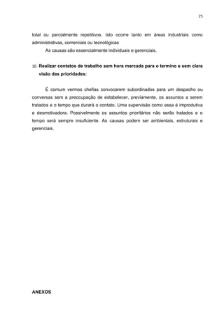 25



total ou parcialmente repetitivos. Isto ocorre tanto em áreas industriais como
administrativas, comerciais ou tecnológicas
      As causas são essencialmente individuais e gerenciais.


10. Realizar contatos de trabalho sem hora marcada para o termino e sem clara
   visão das prioridades:


      É comum vermos chefias convocarem subordinados para um despacho ou
conversas sem a preocupação de estabelecer, previamente, os assuntos a serem
tratados e o tempo que durará o contato. Uma supervisão como essa é improdutiva
e desmotivadora. Possivelmente os assuntos prioritários não serão tratados e o
tempo será sempre insuficiente. As causas podem ser ambientais, estruturais e
gerenciais.




ANEXOS
 