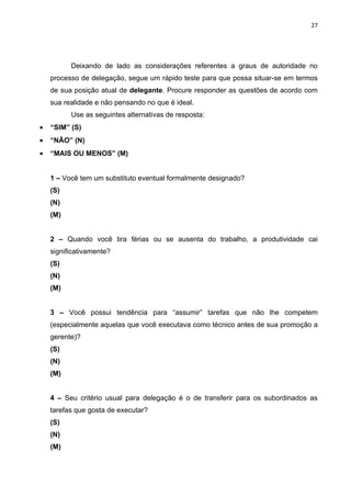 27




          Deixando de lado as considerações referentes a graus de autoridade no
    processo de delegação, segue um rápido teste para que possa situar-se em termos
    de sua posição atual de delegante. Procure responder as questões de acordo com
    sua realidade e não pensando no que é ideal.
          Use as seguintes alternativas de resposta:
•   “SIM” (S)
•   “NÃO” (N)
•   “MAIS OU MENOS” (M)


    1 – Você tem um substituto eventual formalmente designado?
    (S)
    (N)
    (M)


    2 – Quando você tira férias ou se ausenta do trabalho, a produtividade cai
    significativamente?
    (S)
    (N)
    (M)


    3 – Você possui tendência para “assumir” tarefas que não lhe competem
    (especialmente aquelas que você executava como técnico antes de sua promoção a
    gerente)?
    (S)
    (N)
    (M)


    4 – Seu critério usual para delegação é o de transferir para os subordinados as
    tarefas que gosta de executar?
    (S)
    (N)
    (M)
 
