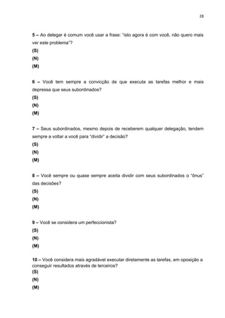28



5 – Ao delegar é comum você usar a frase: “isto agora é com você, não quero mais
ver este problema”?
(S)
(N)
(M)


6 – Você tem sempre a convicção de que executa as tarefas melhor e mais
depressa que seus subordinados?
(S)
(N)
(M)


7 – Seus subordinados, mesmo depois de receberem qualquer delegação, tendem
sempre a voltar a você para “dividir” a decisão?
(S)
(N)
(M)


8 – Você sempre ou quase sempre aceita dividir com seus subordinados o “ônus”
das decisões?
(S)
(N)
(M)


9 – Você se considera um perfeccionista?
(S)
(N)
(M)


10 – Você considera mais agradável executar diretamente as tarefas, em oposição a
conseguir resultados através de terceiros?
(S)
(N)
(M)
 