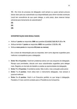 30



    16 – No início do processo de delegação você sempre ou quase sempre procura
    deixar claro para seu subordinado sua disponibilidade para dirimir dúvidas eventuais
    (você tem consciência de que quem delega, a curto prazo, deve reservar tempo
    adicional para treinamento do subordinado)?
    (S)
    (N)
    (M)




    INTERPRETAÇÃO DOS RESULTADOS:


•   Atribua 1 ponto se respondeu SIM nas questões 2,3,4,5,6,7,8,9,10,11,12 e 14;
•   Atribua também 1 ponto se respondeu NÃO nas questões 1,13,15 e 16;
•   Atribua meio ponto às respostas M (mais ou menos).


    Eis a chave de interpretação para as respostas, bem como algumas sugestões para
    melhorar a competência para a delegação.


•   Entre 16 e 12 pontos: Você tem problemas sérios com seu esquema de delegação.
    Reveja suas prioridades, discuta com seus subordinados sugestões para delegar
    mais. Registre um dia todo de trabalho e analise as oportunidades de delegação.
•   Entre 11 e 18 pontos: O problema existe, Não é sério, mas a situação pode piorar.
•   Entre 7 e 4 pontos: Você utiliza bem o instrumento delegação, mas sempre é
    possível melhorar.
•   Entre 3 e 0 pontos: Você é um Executivo perfeito no que tange à delegação.
    Parabéns. É meio caminho andado para a Presidência da Companhia.
 