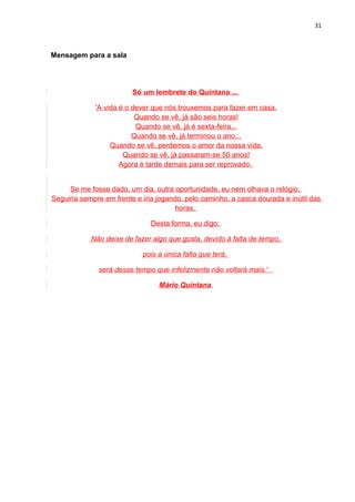 31



Mensagem para a sala




                         Só um lembrete do Quintana ...

             'A vida é o dever que nós trouxemos para fazer em casa.
                          Quando se vê, já são seis horas!
                          Quando se vê, já é sexta-feira...
                         Quando se vê, já terminou o ano...
                  Quando se vê, perdemos o amor da nossa vida.
                      Quando se vê, já passaram-se 50 anos!
                     Agora é tarde demais para ser reprovado.


     Se me fosse dado, um dia, outra oportunidade, eu nem olhava o relógio.
Seguiria sempre em frente e iria jogando, pelo caminho, a casca dourada e inútil das
                                       horas.

                               Desta forma, eu digo:

            Não deixe de fazer algo que gosta, devido à falta de tempo,

                            pois a única falta que terá,

              será desse tempo que infelizmente não voltará mais.'

                                 Mário Quintana
 