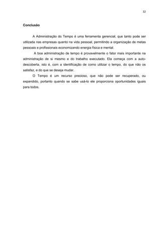 32



Conclusão


      A Administração do Tempo é uma ferramenta gerencial, que tanto pode ser
utilizada nas empresas quanto na vida pessoal, permitindo a organização de metas
pessoais e profissionais economizando energia física e mental.
       A boa administração de tempo é provavelmente o fator mais importante na
administração de si mesmo e do trabalho executado. Ela começa com a auto-
descoberta, isto é, com a identificação de como utilizar o tempo, do que não os
satisfaz, e do que se deseja mudar.
      O Tempo é um recurso precioso, que não pode ser recuperado, ou
expandido, portanto quando se sabe usá-lo ele proporciona oportunidades iguais
para todos.
 