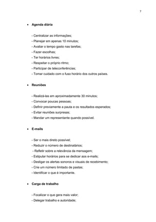 7



•   Agenda diária


    - Centralizar as informações;
    - Planejar em apenas 10 minutos;
    - Avaliar o tempo gasto nas tarefas;
    - Fazer escolhas;
    - Ter horários livres;
    - Respeitar o próprio ritmo;
    - Participar de teleconferências;
    - Tomar cuidado com o fuso horário dos outros países.


•   Reuniões


    - Realizá-las em aproximadamente 30 minutos;
    - Convocar poucas pessoas;
    - Definir previamente a pauta e os resultados esperados;
    - Evitar reuniões surpresas;
    - Mandar um representante quando possível.


•   E-mails


    - Ser o mais direto possível;
    - Reduzir o número de destinatários;
    - Refletir sobre a relevância da mensagem;
    - Estipular horários para se dedicar aos e-mails;
    - Desligar os alertas sonoros e visuais de recebimento;
    - Crie um número limitado de pastas;
    - Identificar o que é importante.


•   Carga de trabalho


    - Focalizar o que gera mais valor;
    - Delegar trabalho e autoridade;
 