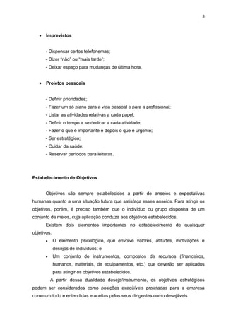 8



   •   Imprevistos


       - Dispensar certos telefonemas;
       - Dizer “não” ou “mais tarde”;
       - Deixar espaço para mudanças de última hora.


   •   Projetos pessoais


       - Definir prioridades;
       - Fazer um só plano para a vida pessoal e para a profissional;
       - Listar as atividades relativas a cada papel;
       - Definir o tempo a se dedicar a cada atividade;
       - Fazer o que é importante e depois o que é urgente;
       - Ser estratégico;
       - Cuidar da saúde;
       - Reservar períodos para leituras.




Estabelecimento de Objetivos


       Objetivos são sempre estabelecidos a partir de anseios e expectativas
humanas quanto a uma situação futura que satisfaça esses anseios. Para atingir os
objetivos, porém, é preciso também que o indivíduo ou grupo disponha de um
conjunto de meios, cuja aplicação conduza aos objetivos estabelecidos.
       Existem dois elementos importantes no estabelecimento de quaisquer
objetivos:
       •     O elemento psicológico, que envolve valores, atitudes, motivações e
             desejos de indivíduos; e
       •     Um conjunto de instrumentos, compostos de recursos (financeiros,
             humanos, materiais, de equipamentos, etc.) que deverão ser aplicados
             para atingir os objetivos estabelecidos.
           A partir dessa dualidade desejo/instrumento, os objetivos estratégicos
podem ser considerados como posições exeqüíveis projetadas para a empresa
como um todo e entendidas e aceitas pelos seus dirigentes como desejáveis
 