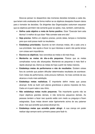 9




       Deve-se pensar no desperdício das inúmeras decisões tomadas a cada dia,
que teriam sido analisadas de forma melhor se os objetivos desejados fossem claros
para o tomador de decisões. Os dirigentes das Organizações costumam esquecer
que os objetivos permitem não somente guiar as ações, mas, também, estimulá-las.
   •   Defina cada objetivo e meta de forma positiva. Dizer “Executar bem esta
       técnica” é melhor do que dizer “Não cometer este erro tolo”.
   •   Seja preciso. Defina um objetivo preciso, pondo datas, tempos e montantes
       para que você possa medir os resultados.
   •   Estabeleça prioridades. Quando se tem diversas metas, dê a cada uma a
       sua prioridade. Isso ajuda a focar no que interessa e assim não perde tempo
       com coisas sem importância.
   •   Escreva os objetivos. Isso concretiza as metas e dá mais força.
   •   Mantenha as metas do dia–a–dia pequenas. Parece que as metas
       complicadas nunca são alcançadas. Mantendo–as pequenas é mais fácil e
       rápido alcançá–las. Derive as metas de hoje a partir de metas maiores.
   •   Estabeleça metas de performance e não de resultados. Existem coisas
       fora do controle que podem dificultar determinados resultados de acontecer.
       Com metas de performance, onde procura melhorar, há mais controle de seu
       alcance e muito mais satisfação.
   •   Estabeleça metas realísticas. É importante definir metas que possa
       alcançar. Evite se iludir com planos grandiosos e planos impostos de fora.
       Cada um é quem sabe o seu ritmo.
   •   Não estabeleça metas muito pequenas. Tão importante quanto não se
       impor objetivos grandes demais, é não torná–los pequenos demais. As
       pessoas tendem a fazer isso quando estão com medo ou preguiça e ficam
       estagnadas. Suas metas devem estar ligeiramente acima de seu patamar
       atual, mas que acredite que possa alcançá–los.
   •   Estabeleça metas que acredita poder atingir. A sua crença em poder
       realizar algo sempre será o primeiro passo para fazê–lo.
 
