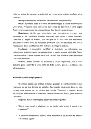 12



objetivos antes de começar a redistribuir as horas entre projetos profissionais e
pessoais.
       Há alguns fatores que influenciam nas definições das prioridades:
       Prazo: a primeira coisa a se levar em consideração é a data de entrega de
uma tarefa. Programar cada coisa para dois antes da data final, é uma opção.
Assim, o tempo para rever as coisas antes da data de entrega será maior.
       Resultados: devido aos imprevistos, que normalmente ocorrem, uma
estratégia é dar prioridade àquelas atividades que trarão o maior resultado.
Conforme a “Regra de Pareto”, 20% do que se faz traz 80% dos resultados,
enquanto os outros 80% de atividades produzem 20% de resultados. Por isso a
necessidade de se identificar os 20% melhores e delegar o restante.
       Facilidade: é necessário identificar a facilidade, ou dificuldade, que
determinada ação representa, para poder definir o quanto se deve priorizá-la. Assim,
procurar realizar o que é mais rápido e fácil, para no final do dia ter realizado tudo o
que se foi planejado.
       Portanto, saber priorizar as atividades é muito importante, pois a cada
pequena parte resolvida é uma parte do todo, assim, grandes obstáculos são
ultrapassados.




Administração do tempo pessoal


       O primeiro passo para análise do tempo pessoal, é o conhecimento do que
realmente se faz fora do local de trabalho. Este registro idealmente deve ser feito
durante uma semana ou, no mínimo, por um dia. Terminado o registro, têm-se
informações relativamente às atividades desenvolvidas e ao tempo gasto em cada
uma delas.
       De posse dessas informações, cabem algumas perguntas:


   •   "Como regra geral, a atividade em se gasta mais tempo é aquela mais
       importante?"


   •   "A atividade considerada como a mais importante é aquela que se executa
       em primeiro lugar?"
 
