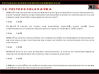12. TESTE DO CICLO DA VIDA POSTURA DE ACIONISTA DENTRO DE EMPRESA S/A 6) Você tem facilidade para eliminar da rotina atividades pouco relevantes  e que tomam tempo, como frequentar reuniões e eventos indesejados ou ler e-mails sem conteúdo realmente produtivo? (  ) sim  (  ) não 7) Você é capaz de dizer, com razoável precisão, quais serão seus compromissos e tarefas importantes para os próximos três dias? (  ) sim (  ) não 8) Você se sente confortável ao tomar decisões extremamente relevantes em sua vida, como contratar um plano de saúde ou selecionar a escola de seu filho? (  ) sim  (  ) não 9) Você gosta de sua atividade profissional a ponto de frequentemente sentir-se apaixonado pelo resultado daquilo que faz? (  ) sim (  ) não 10) Suas condições de saúde podem ser consideradas equivalentes ou acima da média para as pessoas da sua idade? (  ) sim (  ) não 