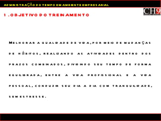 Melhorar a qualidade de vida, por meio de mudanças de hábitos, realizando as atividades dentro dos prazos combinados, dividindo seu tempo de forma equilibrada, entre a vida profissional e a vida pessoal, conduzir seu dia a dia com tranquilidade, sem estresse. 1. OBJETIVO DO TREINAMENTO ADMINISTRAÇÃO DO TEMPO EM AMBIENTE EMPRESARIAL 