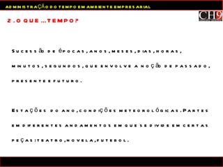 Sucessão de épocas, anos, meses, dias, horas,  minutos, segundos, que envolve a noção de passado, presente e futuro.  Estações  do ano, condições meteorológicas. Partes em diferentes andamentos em que se divide em certas peças: teatro, novela, futebol. 2. O QUE É TEMPO? ADMINISTRAÇÃO DO TEMPO EM AMBIENTE EMPRESARIAL 