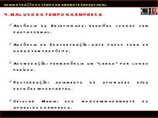 Ausência de Objetividade: reuniões longas sem pauta formal. Ausência de Concentração: bate papos fora de hora e sem propósito. Acomodação: permanência um “cargo” por longo período. Postergação: adiamento de atividades e/ou decisões importantes. Celular Mania: uso indiscriminadamente do aparelho da empresa. Email Mania: verificação a todo momento de novas mensagens. 4. MAL USO DO TEMPO NA EMPRESA ADMINISTRAÇÃO DO TEMPO EM AMBIENTE EMPRESARIAL 