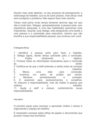 Quanto mais cedo detectar, no seu processo de planejamento, a
sobrecarga de trabalho, sua ou de outra pessoa, mais eficaz você
será corrigindo o problema. Não espere fazer tudo sozinho.
Talvez você perca muito tempo tentando dominar algo em que
não é muito bom. Delegar, apropriadamente, à pessoa certa, com
experiência adequada, é uma das habilidades executivas mais
importantes. Quando você delega, está designando uma tarefa a
uma pessoa e a autoridade para executá-la, mesmo que não
transfira a sua responsabilidade pessoal, que continua com você.



O Delegante Eficaz


1. Identifica a pessoa certa para fazer o trabalho.
2. Delega agora, dando tempo suficiente para a conclusão.
3.           Expõe          claramente          o           objetivo.
4. Fornece todas as informações necessárias para a conclusão
da                                                            tarefa.
5. Certifica-se de que o staff entendeu a tarefa antes de começar
a                                                         trabalhar.
6.        Marca        uma        data       para        conclusão.
7.    Incentiva     um    plano     de    projeto    por     escrito.
8.         Monitora       periodicamente         a        evolução.
9.    É     acessível   para    esclarecimentos    e     conselhos.
10. Assume a responsabilidade, mas dá crédito à pessoa que
realizou                         o                         trabalho.
11. Ajuda o staff a crescer, conferindo-lhe novas
responsabilidades


Faça agora



O primeiro passo para começar a aproveitar melhor o tempo é
organizando o espaço de trabalho.
É necessário começar pelas pilhas de papéis e documentos que
povoam mesas dos escritórios.
 