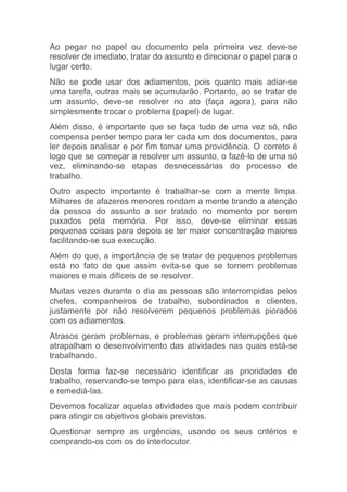 Ao pegar no papel ou documento pela primeira vez deve-se
resolver de imediato, tratar do assunto e direcionar o papel para o
lugar certo.
Não se pode usar dos adiamentos, pois quanto mais adiar-se
uma tarefa, outras mais se acumularão. Portanto, ao se tratar de
um assunto, deve-se resolver no ato (faça agora), para não
simplesmente trocar o problema (papel) de lugar.
Além disso, é importante que se faça tudo de uma vez só, não
compensa perder tempo para ler cada um dos documentos, para
ler depois analisar e por fim tomar uma providência. O correto é
logo que se começar a resolver um assunto, o fazê-lo de uma só
vez, eliminando-se etapas desnecessárias do processo de
trabalho.
Outro aspecto importante é trabalhar-se com a mente limpa.
Milhares de afazeres menores rondam a mente tirando a atenção
da pessoa do assunto a ser tratado no momento por serem
puxados pela memória. Por isso, deve-se eliminar essas
pequenas coisas para depois se ter maior concentração maiores
facilitando-se sua execução.
Além do que, a importância de se tratar de pequenos problemas
está no fato de que assim evita-se que se tornem problemas
maiores e mais difíceis de se resolver.
Muitas vezes durante o dia as pessoas são interrompidas pelos
chefes, companheiros de trabalho, subordinados e clientes,
justamente por não resolverem pequenos problemas piorados
com os adiamentos.
Atrasos geram problemas, e problemas geram interrupções que
atrapalham o desenvolvimento das atividades nas quais está-se
trabalhando.
Desta forma faz-se necessário identificar as prioridades de
trabalho, reservando-se tempo para elas, identificar-se as causas
e remediá-las.
Devemos focalizar aquelas atividades que mais podem contribuir
para atingir os objetivos globais previstos.
Questionar sempre as urgências, usando os seus critérios e
comprando-os com os do interlocutor.
 