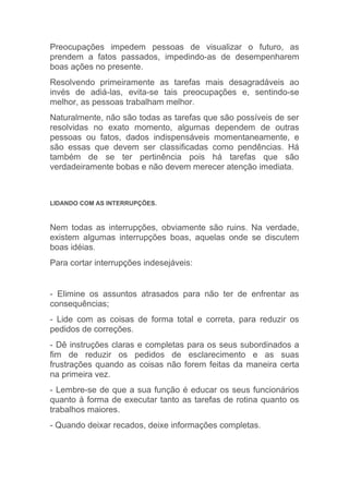 Preocupações impedem pessoas de visualizar o futuro, as
prendem a fatos passados, impedindo-as de desempenharem
boas ações no presente.
Resolvendo primeiramente as tarefas mais desagradáveis ao
invés de adiá-las, evita-se tais preocupações e, sentindo-se
melhor, as pessoas trabalham melhor.
Naturalmente, não são todas as tarefas que são possíveis de ser
resolvidas no exato momento, algumas dependem de outras
pessoas ou fatos, dados indispensáveis momentaneamente, e
são essas que devem ser classificadas como pendências. Há
também de se ter pertinência pois há tarefas que são
verdadeiramente bobas e não devem merecer atenção imediata.



LIDANDO COM AS INTERRUPÇÕES.



Nem todas as interrupções, obviamente são ruins. Na verdade,
existem algumas interrupções boas, aquelas onde se discutem
boas idéias.
Para cortar interrupções indesejáveis:


- Elimine os assuntos atrasados para não ter de enfrentar as
consequências;
- Lide com as coisas de forma total e correta, para reduzir os
pedidos de correções.
- Dê instruções claras e completas para os seus subordinados a
fim de reduzir os pedidos de esclarecimento e as suas
frustrações quando as coisas não forem feitas da maneira certa
na primeira vez.
- Lembre-se de que a sua função é educar os seus funcionários
quanto à forma de executar tanto as tarefas de rotina quanto os
trabalhos maiores.
- Quando deixar recados, deixe informações completas.
 