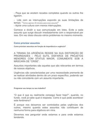 - Peça que se anotem recados completos quando os outros lhe
ligarem.
- Lide com as interrupções expondo as suas limitações de
tempo. "Temos apenas 20 minutos para esse assunto!"
- Apoie uma cultura com menos interrupções.
Comece a dividir a sua comunicação em lotes. Evite a cada
assunto que surge discutir imediatamente com o responsável por
isso. Em vez disso discuta vários problemas no mesmo momento.


Como priorizar assuntos
Como priorizar assuntos em função de importância e urgência?



A TIRANIA DA URGÊNCIA RESIDE NA SUA DISTORÇÃO DE
PRIORIDADES - PELO SUTIL DISFARCE DE PROJETOS
MENORES COM STATUS MAIOR, COMUMENTE SOB A
MÁSCARA DE “CRISE”.
Assuntos importantes são aqueles que são relevantes em termos
de nossos objetivos.
Urgências são caracterizadas por uma necessidade premente de
se realizar atividades dentro de um prazo específico, podendo ser
ou não coincidente com um assunto importante.



Programar seu tempo ou seu trabalho?



“O que é que eu realmente consegui fazer hoje?”, quando, no
fundo, você já sabe qual é resposta. Como é que pode acontecer
este fenômeno?
É porque nos deixamos ser controlados pelas urgências dos
outros, mesmo quando estes assuntos não contribuem de
nenhuma forma para objetivos em mira.
Devemos nos perguntar onde estamos e para onde estamos
tendendo.
 