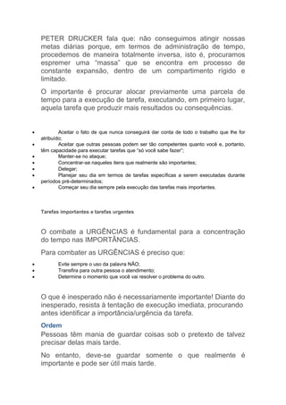 PETER DRUCKER fala que: não conseguimos atingir nossas
    metas diárias porque, em termos de administração de tempo,
    procedemos de maneira totalmente inversa, isto é, procuramos
    espremer uma “massa” que se encontra em processo de
    constante expansão, dentro de um compartimento rígido e
    limitado.
    O importante é procurar alocar previamente uma parcela de
    tempo para a execução de tarefa, executando, em primeiro lugar,
    aquela tarefa que produzir mais resultados ou consequências.


•           Aceitar o fato de que nunca conseguirá dar conta de todo o trabalho que lhe for
    atribuído;
•           Aceitar que outras pessoas podem ser tão competentes quanto você e, portanto,
    têm capacidade para executar tarefas que “só você sabe fazer”;
•           Manter-se no ataque;
•           Concentrar-se naqueles itens que realmente são importantes;
•           Delegar;
•           Planejar seu dia em termos de tarefas específicas a serem executadas durante
    períodos pré-determinados;
•           Começar seu dia sempre pela execução das tarefas mais importantes.



    Tarefas importantes e tarefas urgentes



    O combate a URGÊNCIAS é fundamental para a concentração
    do tempo nas IMPORTÂNCIAS.
    Para combater as URGÊNCIAS é preciso que:
•          Evite sempre o uso da palavra NÃO;
•          Transfira para outra pessoa o atendimento;
•          Determine o momento que você vai resolver o problema do outro.



    O que é inesperado não é necessariamente importante! Diante do
    inesperado, resista à tentação de execução imediata, procurando
    antes identificar a importância/urgência da tarefa.
    Ordem
    Pessoas têm mania de guardar coisas sob o pretexto de talvez
    precisar delas mais tarde.
    No entanto, deve-se guardar somente o que realmente é
    importante e pode ser útil mais tarde.
 