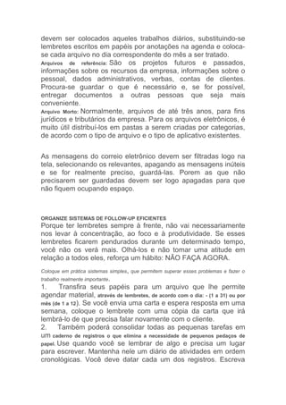 devem ser colocados aqueles trabalhos diários, substituindo-se
lembretes escritos em papéis por anotações na agenda e coloca-
se cada arquivo no dia correspondente do mês a ser tratado.
Arquivos de referência: São os projetos futuros e passados,
informações sobre os recursos da empresa, informações sobre o
pessoal, dados administrativos, verbas, contas de clientes.
Procura-se guardar o que é necessário e, se for possível,
entregar documentos a outras pessoas que seja mais
conveniente.
Arquivo Morto: Normalmente, arquivos de até três anos, para fins
jurídicos e tributários da empresa. Para os arquivos eletrônicos, é
muito útil distribuí-los em pastas a serem criadas por categorias,
de acordo com o tipo de arquivo e o tipo de aplicativo existentes.

As mensagens do correio eletrônico devem ser filtradas logo na
tela, selecionando os relevantes, apagando as mensagens inúteis
e se for realmente preciso, guardá-las. Porem as que não
precisarem ser guardadas devem ser logo apagadas para que
não fiquem ocupando espaço.



ORGANIZE SISTEMAS DE FOLLOW-UP EFICIENTES
Porque ter lembretes sempre à frente, não vai necessariamente
nos levar à concentração, ao foco e à produtividade. Se esses
lembretes ficarem pendurados durante um determinado tempo,
você não os verá mais. Olhá-los e não tomar uma atitude em
relação a todos eles, reforça um hábito: NÃO FAÇA AGORA.
Coloque em prática sistemas simples, que permitem superar esses problemas e fazer o
trabalho realmente importante.
1.     Transfira seus papéis para um arquivo que lhe permite
agendar material, através de lembretes, de acordo com o dia: - (1 a 31) ou por
mês (de 1 a 12). Se você envia uma carta e espera resposta em uma
semana, coloque o lembrete com uma cópia da carta que irá
lembrá-lo de que precisa falar novamente com o cliente.
2.     Também poderá consolidar todas as pequenas tarefas em
um caderno de registros o que elimina a necessidade de pequenos pedaços de
papel. Use quando você se lembrar de algo e precisa um lugar
para escrever. Mantenha nele um diário de atividades em ordem
cronológicas. Você deve datar cada um dos registros. Escreva
 