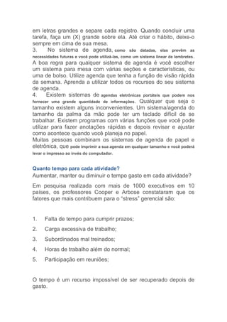 em letras grandes e separe cada registro. Quando concluir uma
tarefa, faça um (X) grande sobre ela. Até criar o hábito, deixe-o
sempre em cima de sua mesa.
3.      No sistema de agenda, como são datadas, elas prevêm as
necessidades futuras e você pode utilizá-las, como um sistema linear de lembretes .
A boa regra para qualquer sistema de agenda é você escolher
um sistema para mesa com várias seções e características, ou
uma de bolso. Utilize agenda que tenha a função de visão rápida
da semana. Aprenda a utilizar todos os recursos do seu sistema
de agenda.
4.     Existem sistemas de agendas eletrônicas portáteis que podem nos
fornecer uma grande quantidade de informações . Qualquer que seja o
tamanho existem alguns inconvenientes. Um sistema/agenda do
tamanho da palma da mão pode ter um teclado difícil de se
trabalhar. Existem programas com várias funções que você pode
utilizar para fazer anotações rápidas e depois revisar e ajustar
como acontece quando você planeja no papel.
Muitas pessoas combinam os sistemas de agenda de papel e
eletrônica, que pode imprimir a sua agenda em qualquer tamanho e você poderá
levar o impresso ao invés do computador.


Quanto tempo para cada atividade?
Aumentar, manter ou diminuir o tempo gasto em cada atividade?
Em pesquisa realizada com mais de 1000 executivos em 10
países, os professores Cooper e Arbose constataram que os
fatores que mais contribuem para o “stress” gerencial são:


1.    Falta de tempo para cumprir prazos;
2.    Carga excessiva de trabalho;
3.    Subordinados mal treinados;
4.    Horas de trabalho além do normal;
5.    Participação em reuniões;


O tempo é um recurso impossível de ser recuperado depois de
gasto.
 