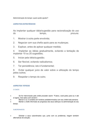 Administração do tempo: quem pode ajudar?


    ASPECTOS ESTRATÉGICOS



    Ao implantar qualquer idéia/sugestão para racionalização do uso
    do                        tempo,                        procure:

    1.    Mostrar à outra parte envolvida;
    2.    Negociar com sua chefia apoio para as mudanças;
    3.    Explicar, antes de aplicar qualquer medida;
    4.   Implantar as idéias gradualmente, evitando a tentação de
    implantar 10 ou 20 sugestões;
    5.    Iniciar pela idéia/sugestão;
    6.    Ser flexível, evitando radicalismos;
    7.    Ter persistência; isto é fundamental;
    8.   Evitar qualquer juízo de valor sobre a utilização do tempo
    pelos outros;
    9.    Respeitar o tempo do outro.


    ASPECTOS TÁTICOS

    O CHEFE



•           Se for interrompido pelo chefe proceder assim: “Fulano, você pediu para eu ir até
    aí agora, mas estou com sicrano”;
•           Marcar 2 ou 3 contatos em horários predeterminados com seu chefe toda semana;
•           Manter o chefe informado do progresso dos seus esforços na administração do seu
    tempo;


    SUBORDINADOS



•           Solicitar a seus subordinados que, junto com os problemas, tragam também
    alternativas de solução;
 