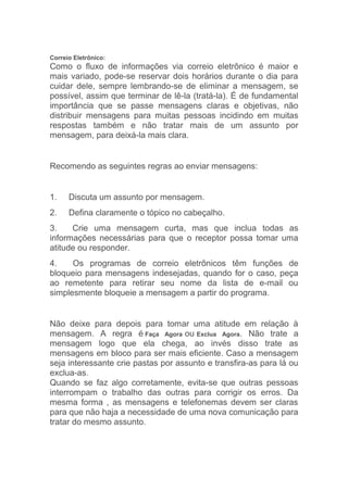 Correio Eletrônico:
Como o fluxo de informações via correio eletrônico é maior e
mais variado, pode-se reservar dois horários durante o dia para
cuidar dele, sempre lembrando-se de eliminar a mensagem, se
possível, assim que terminar de lê-la (tratá-la). É de fundamental
importância que se passe mensagens claras e objetivas, não
distribuir mensagens para muitas pessoas incidindo em muitas
respostas também e não tratar mais de um assunto por
mensagem, para deixá-la mais clara.


Recomendo as seguintes regras ao enviar mensagens:


1.    Discuta um assunto por mensagem.
2.    Defina claramente o tópico no cabeçalho.
3.    Crie uma mensagem curta, mas que inclua todas as
informações necessárias para que o receptor possa tomar uma
atitude ou responder.
4.    Os programas de correio eletrônicos têm funções de
bloqueio para mensagens indesejadas, quando for o caso, peça
ao remetente para retirar seu nome da lista de e-mail ou
simplesmente bloqueie a mensagem a partir do programa.


Não deixe para depois para tomar uma atitude em relação à
mensagem. A regra é Faça Agora ou Exclua Agora. Não trate a
mensagem logo que ela chega, ao invés disso trate as
mensagens em bloco para ser mais eficiente. Caso a mensagem
seja interessante crie pastas por assunto e transfira-as para lá ou
exclua-as.
Quando se faz algo corretamente, evita-se que outras pessoas
interrompam o trabalho das outras para corrigir os erros. Da
mesma forma , as mensagens e telefonemas devem ser claras
para que não haja a necessidade de uma nova comunicação para
tratar do mesmo assunto.
 