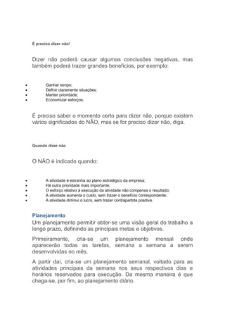 É preciso dizer não!



    Dizer não poderá causar algumas conclusões negativas, mas
    também poderá trazer grandes benefícios, por exemplo:


•          Ganhar tempo;
•          Definir claramente situações;
•          Manter prioridade;
•          Economizar esforços.



    É preciso saber o momento certo para dizer não, porque existem
    vários significados do NÃO, mas se for preciso dizer não, diga.



    Quando dizer não



    O NÃO é indicado quando:


•          A atividade é estranha ao plano estratégico da empresa;
•          Há outra prioridade mais importante;
•          O esforço relativo à execução da atividade não compensa o resultado;
•          A atividade aumenta o custo, sem trazer o benefício correspondente;
•          A atividade diminui o lucro, sem trazer contrapartida positiva.


    Planejamento
    Um planejamento permitir obter-se uma visão geral do trabalho a
    longo prazo, definindo as principais metas e objetivos.
    Primeiramente, cria-se um planejamento mensal onde
    aparecerão todas as tarefas, semana a semana a serem
    desenvolvidas no mês.
    A partir daí, cria-se um planejamento semanal, voltado para as
    atividades principais da semana nos seus respectivos dias e
    horários reservados para execução. Da mesma maneira é que
    chega-se, por fim, ao planejamento diário.
 