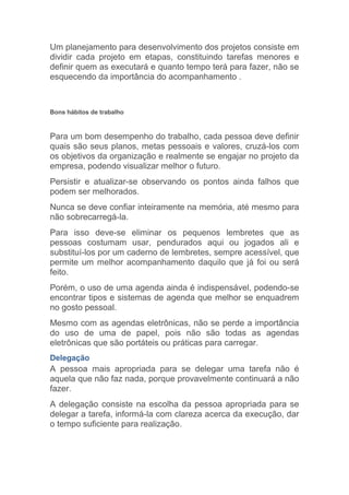 Um planejamento para desenvolvimento dos projetos consiste em
dividir cada projeto em etapas, constituindo tarefas menores e
definir quem as executará e quanto tempo terá para fazer, não se
esquecendo da importância do acompanhamento .



Bons hábitos de trabalho



Para um bom desempenho do trabalho, cada pessoa deve definir
quais são seus planos, metas pessoais e valores, cruzá-los com
os objetivos da organização e realmente se engajar no projeto da
empresa, podendo visualizar melhor o futuro.
Persistir e atualizar-se observando os pontos ainda falhos que
podem ser melhorados.
Nunca se deve confiar inteiramente na memória, até mesmo para
não sobrecarregá-la.
Para isso deve-se eliminar os pequenos lembretes que as
pessoas costumam usar, pendurados aqui ou jogados ali e
substituí-los por um caderno de lembretes, sempre acessível, que
permite um melhor acompanhamento daquilo que já foi ou será
feito.
Porém, o uso de uma agenda ainda é indispensável, podendo-se
encontrar tipos e sistemas de agenda que melhor se enquadrem
no gosto pessoal.
Mesmo com as agendas eletrônicas, não se perde a importância
do uso de uma de papel, pois não são todas as agendas
eletrônicas que são portáteis ou práticas para carregar.
Delegação
A pessoa mais apropriada para se delegar uma tarefa não é
aquela que não faz nada, porque provavelmente continuará a não
fazer.
A delegação consiste na escolha da pessoa apropriada para se
delegar a tarefa, informá-la com clareza acerca da execução, dar
o tempo suficiente para realização.
 