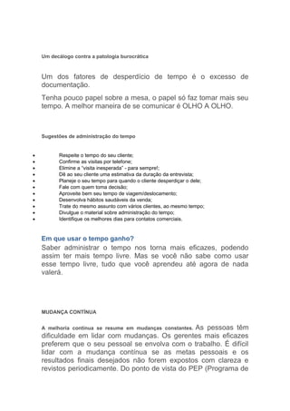 Um decálogo contra a patologia burocrática



    Um dos fatores de desperdício de tempo é o excesso de
    documentação.
    Tenha pouco papel sobre a mesa, o papel só faz tomar mais seu
    tempo. A melhor maneira de se comunicar é OLHO A OLHO.



    Sugestões de administração do tempo


•         Respeite o tempo do seu cliente;
•         Confirme as visitas por telefone;
•         Elimine a “visita inesperada” - para sempre!;
•         Dê ao seu cliente uma estimativa da duração da entrevista;
•         Planeje o seu tempo para quando o cliente desperdiçar o dele;
•         Fale com quem toma decisão;
•         Aproveite bem seu tempo de viagem/deslocamento;
•         Desenvolva hábitos saudáveis da venda;
•         Trate do mesmo assunto com vários clientes, ao mesmo tempo;
•         Divulgue o material sobre administração do tempo;
•         Identifique os melhores dias para contatos comerciais.


    Em que usar o tempo ganho?
    Saber administrar o tempo nos torna mais eficazes, podendo
    assim ter mais tempo livre. Mas se você não sabe como usar
    esse tempo livre, tudo que você aprendeu até agora de nada
    valerá.




    MUDANÇA CONTÍNUA


                                                   As pessoas têm
    A melhoria contínua se resume em mudanças constantes.
    dificuldade em lidar com mudanças. Os gerentes mais eficazes
    preferem que o seu pessoal se envolva com o trabalho. É difícil
    lidar com a mudança contínua se as metas pessoais e os
    resultados finais desejados não forem expostos com clareza e
    revistos periodicamente. Do ponto de vista do PEP (Programa de
 