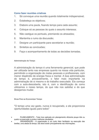 Como fazer reuniões criativas
    1.    Só convoque uma reunião quando totalmente indispensável;
    2.    Estabeleça os objetivos;
    3.    Elabore uma pauta, fixando tempo para cada assunto;
    4.    Coloque só as pessoas às quais o assunto interessa;
    5.    Não castigue os pontuais, premiando os atrasados;
    6.    Mantenha o rumo da discussão;
    7.    Designe um participante para secretariar a reunião;
    8.    Sintetize as conclusões;
    9.    Faça o acompanhamento de todas as decisões tomadas.


    Administração do Tempo



    A administração do tempo é uma ferramenta gerencial, que pode
    ser utilizada tanto nas empresas quanto na nossa vida particular,
    permitindo a organização de metas pessoais e profissionais, com
    menor dispêndio de energia física e mental. A boa administração
    do tempo é, provavelmente, o fator mais importante na
    administração de si mesmo e do trabalho executado. Ela começa
    com a auto-descoberta, isto é, com a identificação de como
    utilizamos o nosso tempo, do que não nos satisfaz e do que
    desejamos mudar.


    Dicas Para se Economizar Tempo



    "O tempo uma vez gasto, nunca é recuperado, e ele proporciona
    oportunidades iguais para todos"


•           PLANEJAMENTO - Toda hora aplicada em planejamento eficiente poupa três ou
    quatro na execução e produz melhores resultados;
•           ORGANIZAÇÃO - A organização é um outro fator facilitador na execução das
    tarefas; uma aliada do tempo. Ela deve existir principalmente nas informações;
 
