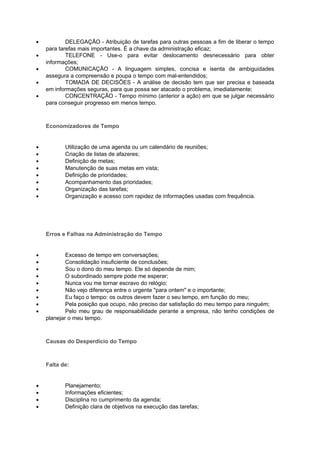 •           DELEGAÇÃO - Atribuição de tarefas para outras pessoas a fim de liberar o tempo
    para tarefas mais importantes. É a chave da administração eficaz;
•           TELEFONE - Use-o para evitar deslocamento desnecessário para obter
    informações;
•           COMUNICAÇÃO - A linguagem simples, concisa e isenta de ambiguidades
    assegura a compreensão e poupa o tempo com mal-entendidos;
•           TOMADA DE DECISÕES - A análise de decisão tem que ser precisa e baseada
    em informações seguras, para que possa ser atacado o problema, imediatamente;
•           CONCENTRAÇÃO - Tempo mínimo (anterior a ação) em que se julgar necessário
    para conseguir progresso em menos tempo.



    Economizadores de Tempo


•          Utilização de uma agenda ou um calendário de reuniões;
•          Criação de listas de afazeres;
•          Definição de metas;
•          Manutenção de suas metas em vista;
•          Definição de prioridades;
•          Acompanhamento das prioridades;
•          Organização das tarefas;
•          Organização e acesso com rapidez de informações usadas com frequência.




    Erros e Falhas na Administração do Tempo


•           Excesso de tempo em conversações;
•           Consolidação insuficiente de conclusões;
•           Sou o dono do meu tempo. Ele só depende de mim;
•           O subordinado sempre pode me esperar;
•           Nunca vou me tornar escravo do relógio;
•           Não vejo diferença entre o urgente "para ontem" e o importante;
•           Eu faço o tempo: os outros devem fazer o seu tempo, em função do meu;
•           Pela posição que ocupo, não preciso dar satisfação do meu tempo para ninguém;
•           Pelo meu grau de responsabilidade perante a empresa, não tenho condições de
    planejar o meu tempo.



    Causas do Desperdício do Tempo



    Falta de:


•          Planejamento;
•          Informações eficientes;
•          Disciplina no cumprimento da agenda;
•          Definição clara de objetivos na execução das tarefas;
 