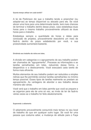 Quanto tempo utilizar em cada tarefa?



A lei de Parkinson diz que o trabalho tende a preencher (ou
adaptar-se) ao tempo disponível ou alocado para ele. Se você
alocar uma hora para uma determinada tarefa, terá mais chances
de terminar o trabalho dentro desse prazo, caso estabeleça duas
horas para o mesmo trabalho provavelmente utilizará as duas
horas para o trabalho.
Estabeleça sempre a quantidade de horas e datas para
conclusão de projetos, provavelmente descobrirá um meio de
fazê-lo dentro do prazo estabelecido por você, e sua
produtividade aumentará bastante.



Dividindo seu trabalho de rotina em lotes.



A divisão em categorias e o agrupamento de seu trabalho podem
ser chamados de "agrupamento". Processe as informações e as
tarefas semelhantes em lotes, reduzindo dessa forma, o
desperdício e o deslocamento. Você executará cada tarefa de
forma mais eficiente.
Muitos elementos de seu trabalho podem ser reduzidos a simples
rotinas que lhe permitirão concluir tarefas semelhantes no mínimo
tempo possível. Esses tipos de tarefas realmente se prestam ao
agrupamento. As vantagens de abordar o seu trabalho dessa
maneira são várias.
Você verá que o trabalho em lotes permite que você se prepare e
se organize para ele de uma só vez, ao invés de ter de fazê-lo
várias vezes se o trabalho for feito aleatoriamente.



Superando o adiamento



O adiamento provavelmente consumirá mais tempo no seu local
de trabalho do que em qualquer outro lugar. Se você for uma
pessoa que costuma adiar, a mudança de atitude para o Faça
 