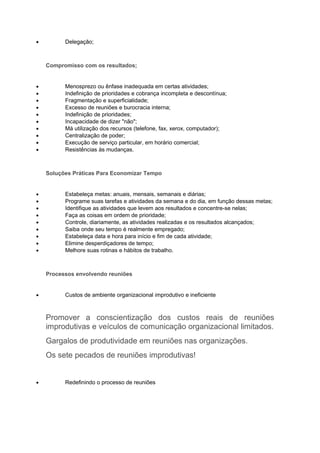 •         Delegação;



    Compromisso com os resultados;


•         Menosprezo ou ênfase inadequada em certas atividades;
•         Indefinição de prioridades e cobrança incompleta e descontínua;
•         Fragmentação e superficialidade;
•         Excesso de reuniões e burocracia interna;
•         Indefinição de prioridades;
•         Incapacidade de dizer "não";
•         Má utilização dos recursos (telefone, fax, xerox, computador);
•         Centralização de poder;
•         Execução de serviço particular, em horário comercial;
•         Resistências às mudanças.



    Soluções Práticas Para Economizar Tempo


•         Estabeleça metas: anuais, mensais, semanais e diárias;
•         Programe suas tarefas e atividades da semana e do dia, em função dessas metas;
•         Identifique as atividades que levem aos resultados e concentre-se nelas;
•         Faça as coisas em ordem de prioridade;
•         Controle, diariamente, as atividades realizadas e os resultados alcançados;
•         Saiba onde seu tempo é realmente empregado;
•         Estabeleça data e hora para início e fim de cada atividade;
•         Elimine desperdiçadores de tempo;
•         Melhore suas rotinas e hábitos de trabalho.



    Processos envolvendo reuniões


•         Custos de ambiente organizacional improdutivo e ineficiente



    Promover a conscientização dos custos reais de reuniões
    improdutivas e veículos de comunicação organizacional limitados.
    Gargalos de produtividade em reuniões nas organizações.
    Os sete pecados de reuniões improdutivas!


•         Redefinindo o processo de reuniões
 