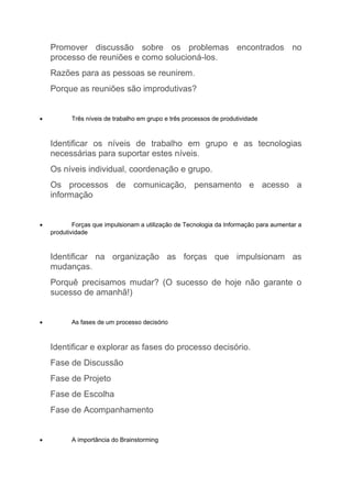 Promover discussão sobre os problemas encontrados no
    processo de reuniões e como solucioná-los.
    Razões para as pessoas se reunirem.
    Porque as reuniões são improdutivas?


•          Três níveis de trabalho em grupo e três processos de produtividade



    Identificar os níveis de trabalho em grupo e as tecnologias
    necessárias para suportar estes níveis.
    Os níveis individual, coordenação e grupo.
    Os processos de comunicação, pensamento e acesso a
    informação


•           Forças que impulsionam a utilização de Tecnologia da Informação para aumentar a
    produtividade



    Identificar na organização as forças que impulsionam as
    mudanças.
    Porquê precisamos mudar? (O sucesso de hoje não garante o
    sucesso de amanhã!)


•          As fases de um processo decisório



    Identificar e explorar as fases do processo decisório.
    Fase de Discussão
    Fase de Projeto
    Fase de Escolha
    Fase de Acompanhamento


•          A importância do Brainstorming
 